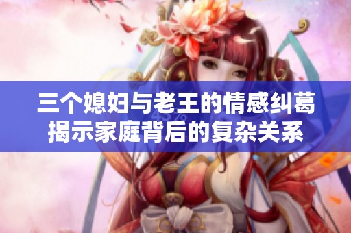 三个媳妇与老王的情感纠葛揭示家庭背后的复杂关系