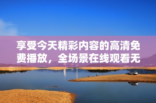 享受今天精彩内容的高清免费播放，全场景在线观看无忧