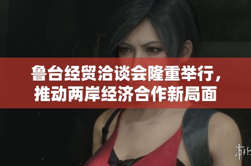 鲁台经贸洽谈会隆重举行，推动两岸经济合作新局面