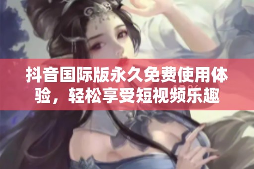 抖音国际版永久免费使用体验，轻松享受短视频乐趣